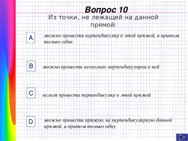  Вопрос 10 Из точки, не лежащей на данной прямой: можно провести перпендикуляр к этой прямой, и притом только один AФФ А B можно провести несколько перпендикуляров к ней C Навигация: клик ЛМ на прямоугольники.  нельзя провести перпендикуляр к этой прямой можно провести прямую, не перпендикулярную данной прямой, и притом только одну D  
