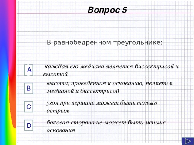  Вопрос 5 В равнобедренном треугольнике:  каждая его медиана является биссектрисой и высотой А AФФ высота, проведенная к основанию, является медианой и биссектрисой B Навигация: клик ЛМ на прямоугольники.  угол при вершине может быть только острым C боковая сторона не может быть меньше основания D  