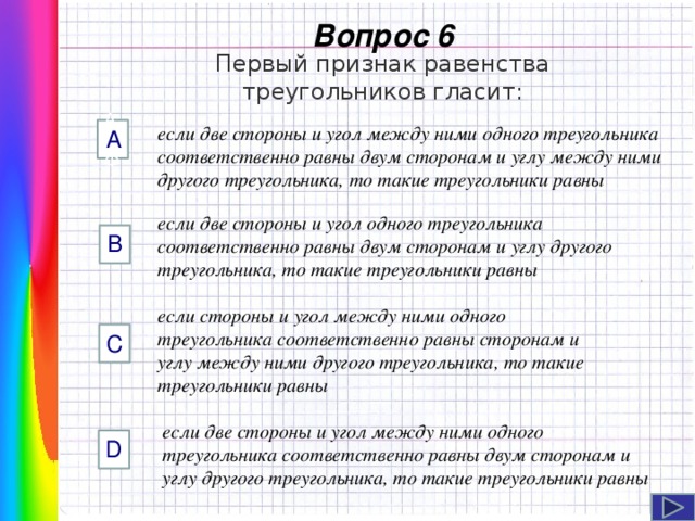  Вопрос 6 Первый признак равенства треугольников гласит: если две стороны и угол между ними одного треугольника соответственно равны двум сторонам и углу между ними другого треугольника, то такие треугольники равны AФФ А если две стороны и угол одного треугольника соответственно равны двум сторонам и углу другого треугольника, то такие треугольники равны B если стороны и угол между ними одного треугольника соответственно равны сторонам и углу между ними другого треугольника, то такие треугольники равны C Навигация: клик ЛМ на прямоугольники.  если две стороны и угол между ними одного треугольника соответственно равны двум сторонам и углу другого треугольника, то такие треугольники равны D  
