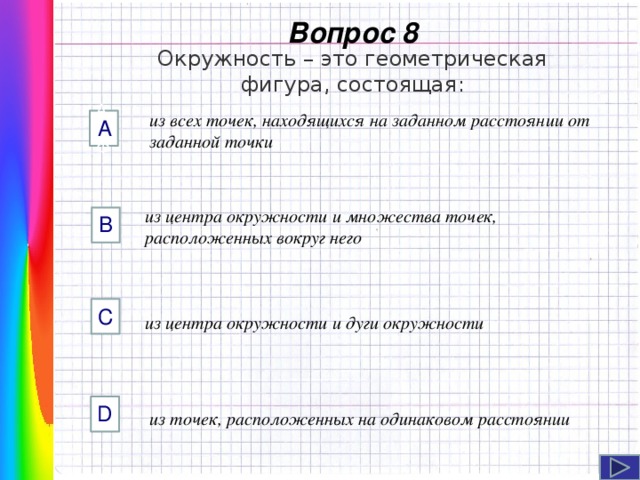  Вопрос 8 Окружность – это геометрическая фигура, состоящая: из всех точек, находящихся на заданном расстоянии от заданной точки AФФ А из центра окружности и множества точек, расположенных вокруг него B C Навигация: клик ЛМ на прямоугольники.  из центра окружности и дуги окружности D из точек, расположенных на одинаковом расстоянии  