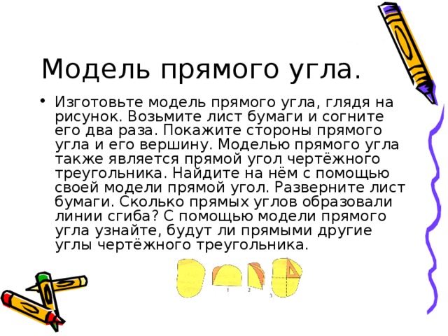 Изготовьте модель прямого угла, глядя на рисунок. Возьмите лист бумаги и согните его два раза. Покажите стороны прямого угла и его вершину. Моделью прямого угла также является прямой угол чертёжного треугольника. Найдите на нём с помощью своей модели прямой угол. Разверните лист бумаги. Сколько прямых углов образовали линии сгиба? С помощью модели прямого угла узнайте, будут ли прямыми другие углы чертёжного треугольника. 