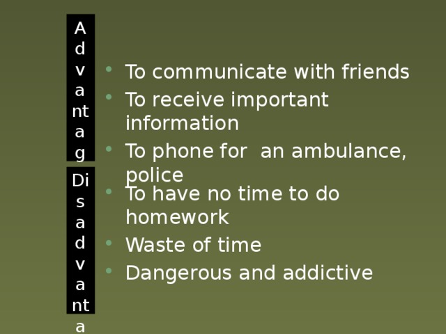 Advantages To communicate with friends To receive important information To phone for an ambulance, police Disadvantages To have no time to do homework Waste of time Dangerous and addictive 