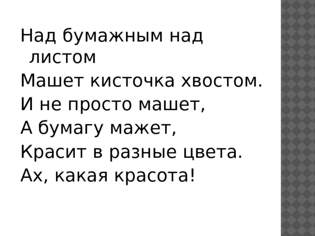 Над бумажным над листом Машет кисточка хвостом. И не просто машет, А бумагу мажет, Красит в разные цвета. Ах, какая красота! 