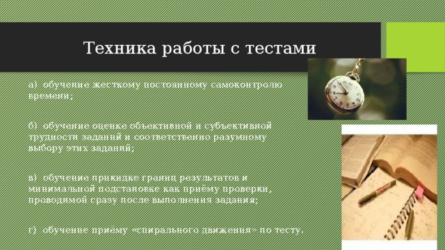 Техника работы с тестами а) обучение жесткому постоянному самоконтролю времени; б) обучение оценке объективной и субъективной трудности заданий и соответственно разумному выбору этих заданий; в) обучение прикидке границ результатов и минимальной подстановке как приёму проверки, проводимой сразу после выполнения задания; г) обучение приёму «спирального движения» по тесту. 