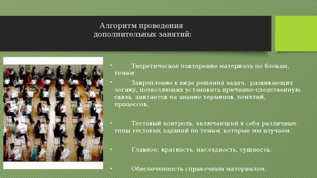 Алгоритм проведения  дополнительных занятий:    Теоретическое повторение материала по блокам, темам  Закрепление в виде решения задач, развивающих логику, позволяющих установить причинно-следственную связь, диктантов на знание терминов, понятий, процессов.  Тестовый контроль, включающий в себя различные типы тестовых заданий по темам, которые мы изучаем.  Главное: краткость, наглядность, сущность.  Обеспеченность справочным материалом. 