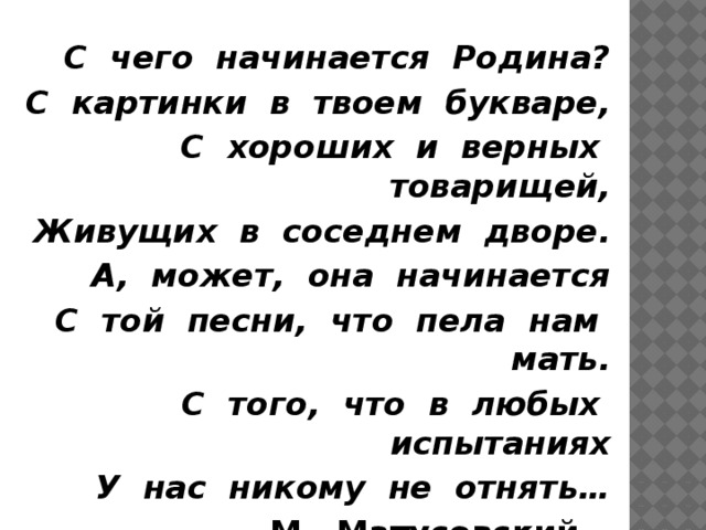 С чего начинается Родина? С картинки в твоем букваре, С хороших и верных товарищей, Живущих в соседнем дворе. А, может, она начинается С той песни, что пела нам мать. С того, что в любых испытаниях У нас никому не отнять… М. Матусовский    