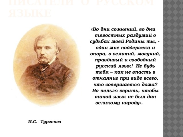 Писатели о русском языке «Во дни сомнений, во дни тягостных раздумий о судьбах моей Родины ты, - один мне поддержка и опора, о великий, могучий, правдивый и свободный русский язык! Не будь тебя – как не впасть в отчаяние при виде всего, что совершается дома? Но нельзя верить, чтобы такой язык не был дан великому народу». И.С. Тургенев   