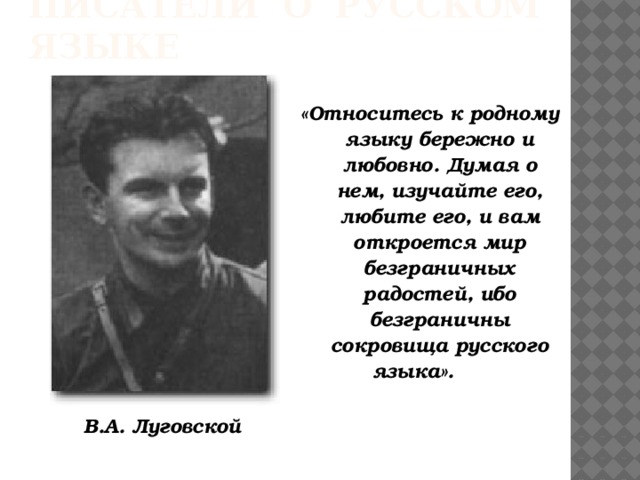 Писатели о русском языке «Относитесь к родному языку бережно и любовно. Думая о нем, изучайте его, любите его, и вам откроется мир безграничных радостей, ибо безграничны сокровища русского языка». В.А. Луговской 