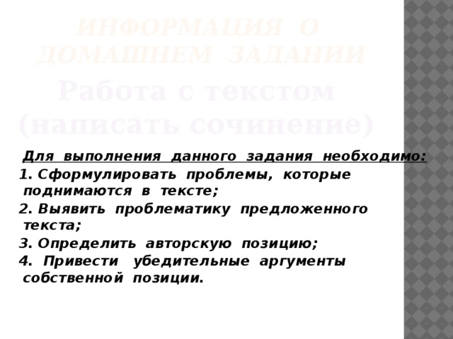 Информация о домашнем задании Работа с текстом (написать сочинение) Для выполнения данного задания необходимо: 1. Сформулировать проблемы, которые поднимаются в тексте; 2. Выявить проблематику предложенного текста; 3. Определить авторскую позицию; 4. Привести убедительные аргументы собственной позиции.  