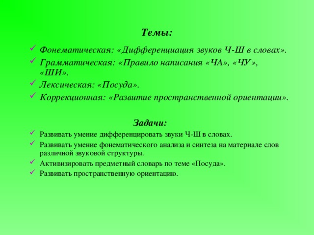 Темы: Фонематическая: «Дифференциация звуков Ч-Ш в словах». Грамматическая: «Правило написания «ЧА», «ЧУ», «ШИ». Лексическая: «Посуда». Коррекционная: «Развитие пространственной ориентации».       Задачи:  Задачи:  Задачи:  Задачи:  Задачи: Развивать умение дифференцировать звуки Ч-Ш в словах. Развивать умение фонематического анализа и синтеза на материале слов различной звуковой структуры. Активизировать предметный словарь по теме «Посуда». Развивать пространственную ориентацию. 