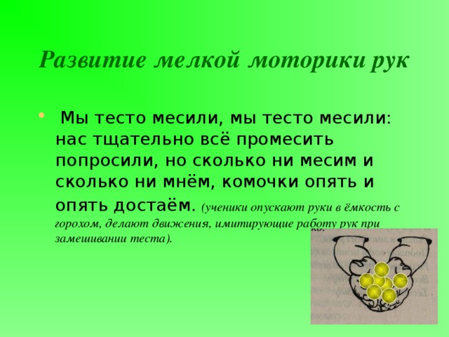 Развитие мелкой моторики рук  Мы тесто месили, мы тесто месили: нас тщательно всё промесить попросили, но сколько ни месим и сколько ни мнём, комочки опять и опять достаём.  (ученики опускают руки в ёмкость с горохом, делают движения, имитирующие работу рук при замешивании теста). 