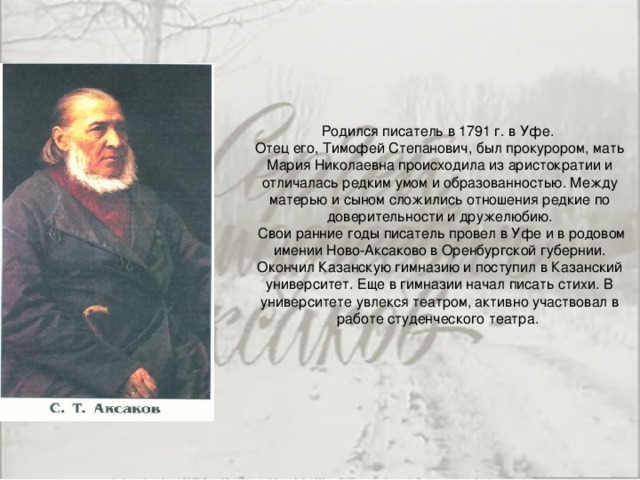 Родился писатель в 1791 г. в Уфе.  Отец его, Тимофей Степанович, был прокурором, мать Мария Николаевна происходила из аристократии и отличалась редким умом и образованностью. Между матерью и сыном сложились отношения редкие по доверительности и дружелюбию.  Свои ранние годы писатель провел в Уфе и в родовом имении Ново-Аксаково в Оренбургской губернии. Окончил Казанскую гимназию и поступил в Казанский университет. Еще в гимназии начал писать стихи. В университете увлекся театром, активно участвовал в работе студенческого театра.   