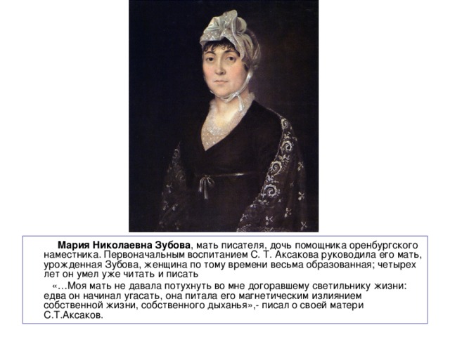  Мария Николаевна Зубова , мать писателя, дочь помощника оренбургского наместника. Первоначальным воспитанием С. Т. Аксакова руководила его мать, урожденная Зубова, женщина по тому времени весьма образованная; четырех лет он умел уже читать и писать  «…Моя мать не давала потухнуть во мне догоравшему светильнику жизни: едва он начинал угасать, она питала его магнетическим излиянием собственной жизни, собственного дыханья»,- писал о своей матери С.Т.Аксаков. 