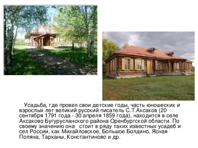  Усадьба, где провел свои детские годы, часть юношеских и взрослых лет великий русский писатель С.Т.Аксаков (20 сентября 1791 года - 30 апреля 1859 года), находится в селе Аксаково Бугурусланского района Оренбургской области. По своему значению она   стоит в ряду таких известных усадеб и сел России, как Михайловское, Большое Болдино, Ясная Поляна, Тарханы, Константиново и др. 