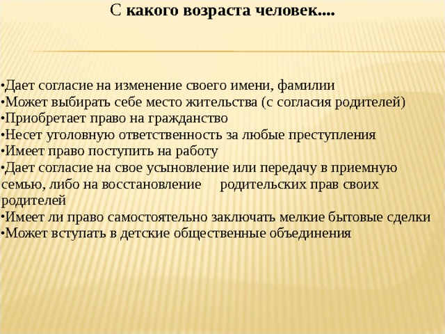 С какого возраста человек.... Дает согласие на изменение своего имени, фамилии Может выбирать себе место жительства (с согласия родителей) Приобретает право на гражданство Несет уголовную ответственность за любые преступления Имеет право поступить на работу Дает согласие на свое усыновление или передачу в приемную семью, либо на восстановление родительских прав своих родителей Имеет ли право самостоятельно заключать мелкие бытовые сделки Может вступать в детские общественные объединения 