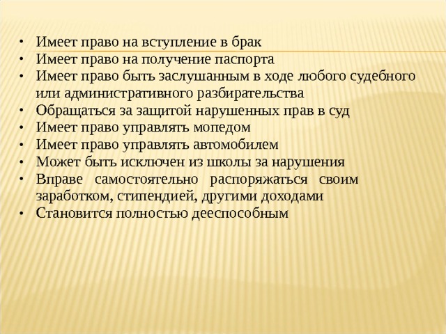 Имеет право на вступление в брак Имеет право на получение паспорта Имеет право быть заслушанным в ходе любого судебного или административного разбирательства Обращаться за защитой нарушенных прав в суд Имеет право управлять мопедом Имеет право управлять автомобилем Может быть исключен из школы за нарушения Вправе самостоятельно распоряжаться своим заработком, стипендией, другими доходами Становится полностью дееспособным 