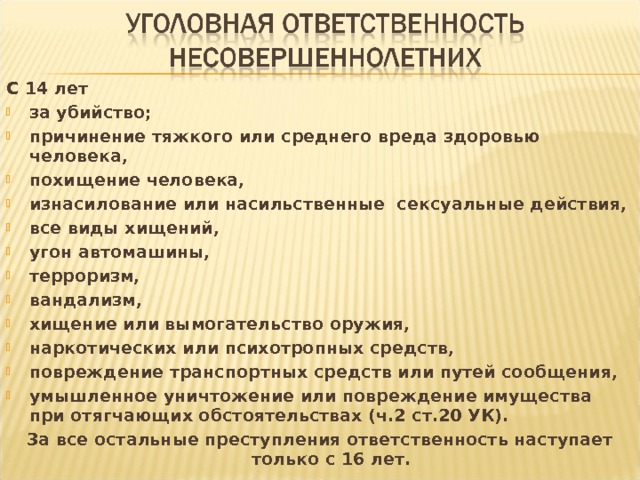 С 14 лет за убийство; причинение тяжкого или среднего вреда здоровью человека, похищение человека, изнасилование или насильственные сексуальные действия, все виды хищений, угон автомашины, терроризм, вандализм, хищение или вымогательство оружия, наркотических или психотропных средств, повреждение транспортных средств или путей сообщения, умышленное уничтожение или повреждение имущества при отягчающих обстоятельствах (ч.2 ст.20 УК). За все остальные преступления ответственность наступает только с 16 лет. 