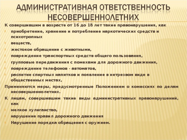 К совершившим в возрасте от 16 до 18 лет такие правонарушения, как приобретение, хранение и потребление наркотических средств и психотропных веществ, жестокое обращение с животными, повреждение транспортных средств общего пользования, групповые передвижения с помехами для дорожного движения, повреждение телефонов - автоматов, распитие спиртных напитков и появление в нетрезвом виде в общественных местах, Применяются меры, предусмотренные Положением о комиссиях по делам несовершеннолетних. К лицам, совершившим такие виды административных правонарушений, как мелкое хулиганство, нарушение правил дорожного движения Нарушение порядка обращения с оружием. 