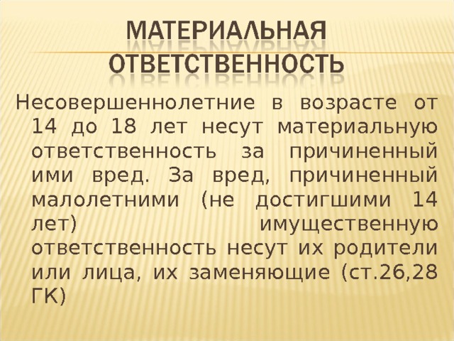 Несовершеннолетние в возрасте от 14 до 18 лет несут материальную ответственность за причиненный ими вред. За вред, причиненный малолетними (не достигшими 14 лет) имущественную ответственность несут их родители или лица, их заменяющие (ст.26,28 ГК) 