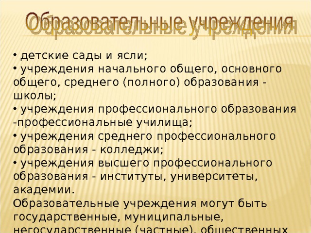  детские сады и ясли;  учреждения начального общего, основного общего, среднего (полного) образования - школы;  учреждения профессионального образования -профессиональные училища;  учреждения среднего профессионального образования - колледжи;  учреждения высшего профессионального образования - институты, университеты, академии. Образовательные учреждения могут быть государственные, муниципальные, негосударственные (частные), общественных организаций и религиозных конфессий. 