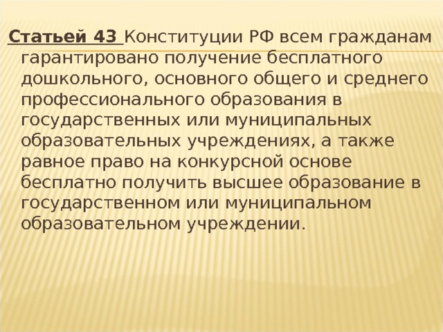 Статьей 43 Конституции РФ всем гражданам гарантировано получение бесплатного дошкольного, основного общего и среднего профессионального образования в государственных или муниципальных образовательных учреждениях, а также равное право на конкурсной основе бесплатно получить высшее образование в государственном или муниципальном образовательном учреждении. 