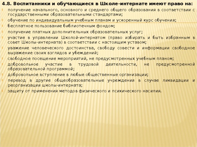 4.8. Воспитанники и обучающиеся в Школе-интернате имеют право на: получение начального, основного и среднего общего образования в соответствии с государственными образовательными стандартами; обучение по индивидуальным учебным планам и ускоренный курс обучения; бесплатное пользование библиотечным фондом; получение платных дополнительных образовательных услуг; участие в управлении Школой-интернатом (право избирать и быть избранным в совет Школы-интерната) в соответствии с настоящим уставом; уважение человеческого достоинства, свободу совести и информации свободное выражение своих взглядов и убеждений; свободное посещение мероприятий, не предусмотренных учебным планом; добровольное участие в трудовой деятельности, не предусмотренной образовательной программой; добровольное вступление в любые общественные организации; перевод в другие общеобразовательные учреждения в случае ликвидации и реорганизации школы-интерната; защиту от применения методов физического и психического насилия.   
