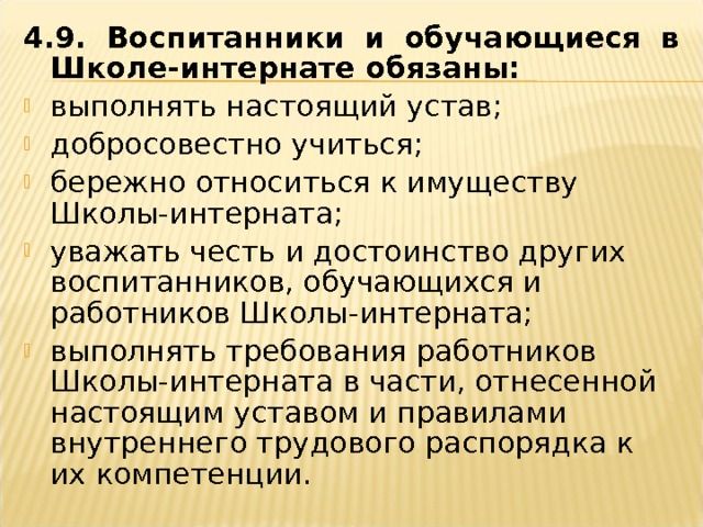 4.9. Воспитанники и обучающиеся в Школе-интернате обязаны: выполнять настоящий устав; добросовестно учиться; бережно относиться к имуществу Школы-интерната; уважать честь и достоинство других воспитанников, обучающихся и работников Школы-интерната; выполнять требования работников Школы-интерната в части, отнесенной настоящим уставом и правилами внутреннего трудового распорядка к их компетенции.  