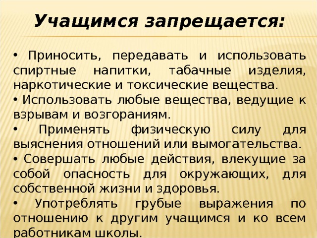 Учащимся запрещается:   Приносить, передавать и использовать спиртные напитки, табачные изделия, наркотические и токсические вещества.  Использовать любые вещества, ведущие к взрывам и возгораниям.  Применять физическую силу для выяснения отношений или вымогательства.  Совершать любые действия, влекущие за собой опасность для окружающих, для собственной жизни и здоровья.  Употреблять грубые выражения по отношению к другим учащимся и ко всем работникам школы. 