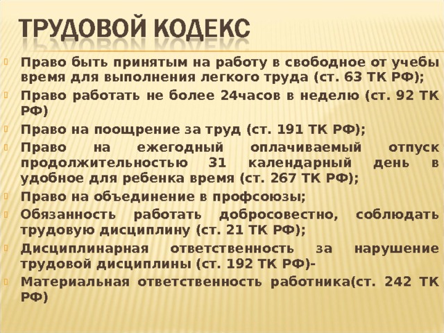 Право быть принятым на работу в свободное от учебы время для выполнения легкого труда (ст. 63 ТК РФ); Право работать не более 24часов в неделю (ст. 92 ТК РФ) Право на поощрение за труд (ст. 191 ТК РФ); Право на ежегодный оплачиваемый отпуск продолжительностью 31 календарный день в удобное для ребенка время (ст. 267 ТК РФ); Право на объединение в профсоюзы; Обязанность работать добросовестно, соблюдать трудовую дисциплину (ст. 21 ТК РФ); Дисциплинарная ответственность за нарушение трудовой дисциплины (ст. 192 ТК РФ)- Материальная ответственность работника(ст. 242 ТК РФ) 