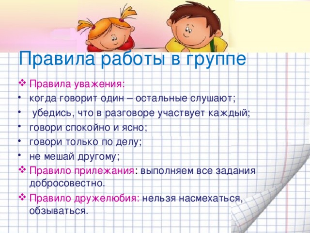 Правила работы в группе Правила уважения: когда говорит один – остальные слушают;  убедись, что в разговоре участвует каждый; говори спокойно и ясно; говори только по делу; не мешай другому; Правило прилежания : выполняем все задания добросовестно. Правило дружелюбия: нельзя насмехаться, обзываться.   