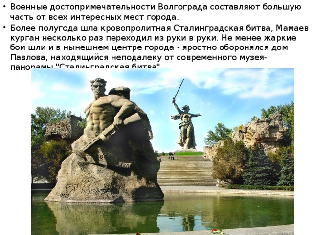Военные достопримечательности Волгограда составляют большую часть от всех интересных мест города. Более полугода шла кровопролитная Сталинградская битва, Мамаев курган несколько раз переходил из руки в руки. Не менее жаркие бои шли и в нынешнем центре города - яростно оборонялся дом Павлова, находящийся неподалеку от современного музея-панорамы 