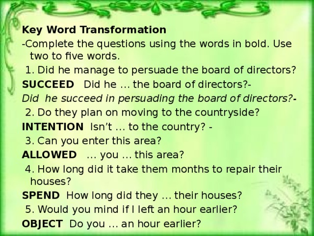 Key Word Transformation -Complete the questions using the words in bold. Use two to five words.   1. Did he manage to persuade the board of directors? SUCCEED Did he … the board of directors?- Did he succeed in persuading the board of directors?-   2. Do they plan on moving to the countryside? INTENTION   Isn’t … to the country? -   3. Can you enter this area? ALLOWED … you … this area?   4. How long did it take them months to repair their houses? SPEND How long did they … their houses?   5. Would you mind if I left an hour earlier? OBJECT Do you … an hour earlier? 