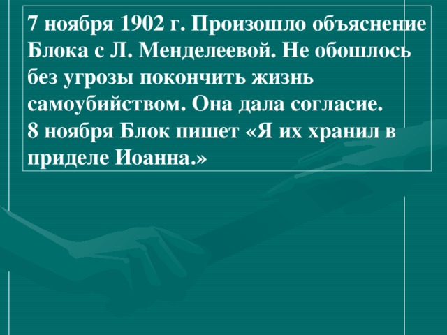 7 ноября 1902 г. Произошло объяснение Блока с Л. Менделеевой. Не обошлось без угрозы покончить жизнь самоубийством. Она дала согласие. 8 ноября Блок пишет «Я их хранил в приделе Иоанна.» 