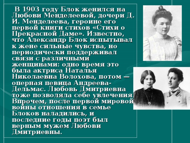  В 1903 году Блок женился на Любови Менделеевой, дочери Д. И. Менделеева, героине его первой книги стихов «Стихи о Прекрасной Даме». Известно, что Александр Блок испытывал к жене сильные чувства, но периодически поддерживал связи с различными женщинами: одно время это была актриса Наталья Николаевна Волохова, потом — оперная певица Андреева-Дельмас. Любовь Дмитриевна тоже позволяла себе увлечения. Впрочем, после первой мировой войны отношения в семье Блоков наладились, и последние годы поэт был верным мужем Любови Дмитриевны. 