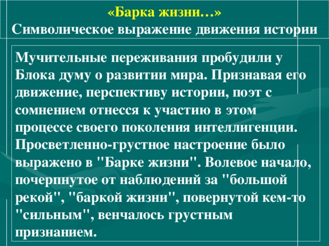 «Барка жизни…» Символическое выражение движения истории Мучительные переживания пробудили у Блока думу о развитии мира. Признавая его движение, перспективу истории, поэт с сомнением отнесся к участию в этом процессе своего поколения интеллигенции. Просветленно-грустное настроение было выражено в 