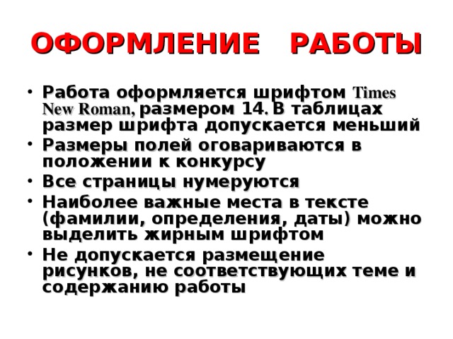 ОФОРМЛЕНИЕ РАБОТЫ Работа оформляется шрифтом Т imes New Roman , размером 14 . В таблицах размер шрифта допускается меньший Размеры полей оговариваются в положении к конкурсу Все страницы нумеруются Наиболее важные места в тексте (фамилии, определения, даты) можно выделить жирным шрифтом Не допускается размещение рисунков, не соответствующих теме и содержанию работы 