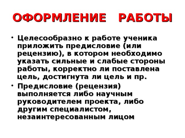 ОФОРМЛЕНИЕ РАБОТЫ Целесообразно к работе ученика приложить предисловие (или рецензию), в котором необходимо указать сильные и слабые стороны работы, корректно ли поставлена цель, достигнута ли цель и пр. Предисловие (рецензия) выполняется либо научным руководителем проекта, либо другим специалистом, незаинтересованным лицом 