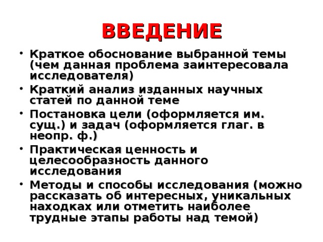 ВВЕДЕНИЕ Краткое обоснование выбранной темы (чем данная проблема заинтересовала исследователя) Краткий анализ изданных научных статей по данной теме Постановка цели (оформляется им. сущ.) и задач (оформляется глаг. в неопр. ф.) Практическая ценность и целесообразность данного исследования Методы и способы исследования (можно рассказать об интересных, уникальных находках или отметить наиболее трудные этапы работы над темой) 