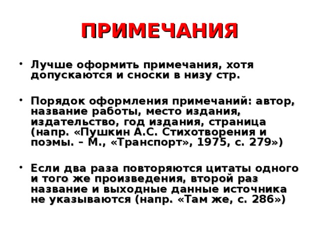 ПРИМЕЧАНИЯ Лучше оформить примечания, хотя допускаются и сноски в низу стр.  Порядок оформления примечаний: автор, название работы, место издания, издательство, год издания, страница (напр. «Пушкин А.С. Стихотворения и поэмы. – М., «Транспорт», 1975, с. 279»)  Если два раза повторяются цитаты одного и того же произведения, второй раз название и выходные данные источника не указываются (напр. «Там же, с. 286») 