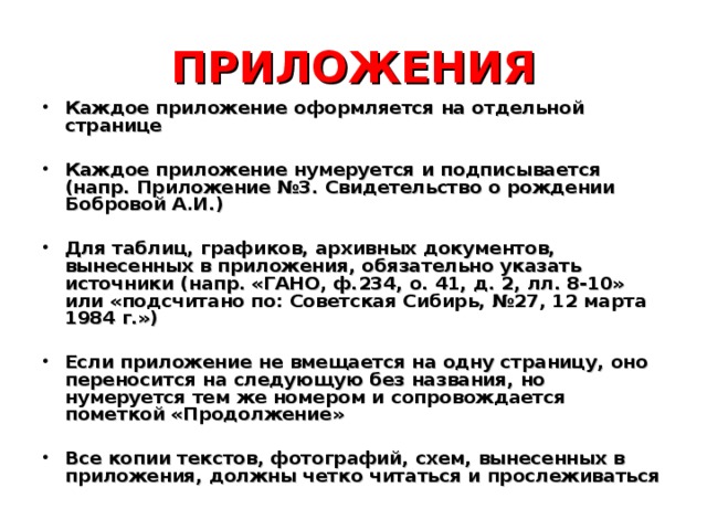 ПРИЛОЖЕНИЯ Каждое приложение оформляется на отдельной странице  Каждое приложение нумеруется и подписывается (напр. Приложение №3. Свидетельство о рождении Бобровой А.И.)  Для таблиц, графиков, архивных документов, вынесенных в приложения, обязательно указать источники (напр. «ГАНО, ф.234, о. 41, д. 2, лл. 8-10» или «подсчитано по: Советская Сибирь, №27, 12 марта 1984 г.»)  Если приложение не вмещается на одну страницу, оно переносится на следующую без названия, но нумеруется тем же номером и сопровождается пометкой «Продолжение»  Все копии текстов, фотографий, схем, вынесенных в приложения, должны четко читаться и прослеживаться 