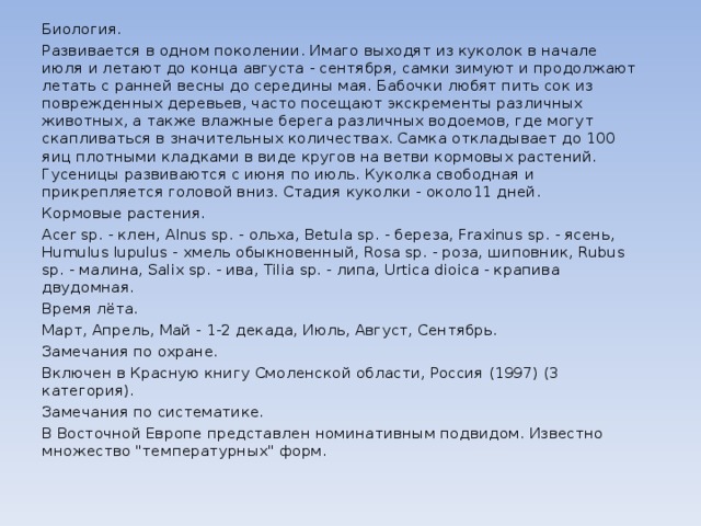 Биология. Развивается в одном поколении. Имаго выходят из куколок в начале июля и летают до конца августа - сентября, самки зимуют и продолжают летать с ранней весны до середины мая. Бабочки любят пить сок из поврежденных деревьев, часто посещают экскременты различных животных, а также влажные берега различных водоемов, где могут скапливаться в значительных количествах. Самка откладывает до 100 яиц плотными кладками в виде кругов на ветви кормовых растений. Гусеницы развиваются с июня по июль. Куколка свободная и прикрепляется головой вниз. Стадия куколки - около11 дней. Кормовые растения. Acer sp. - клен, Alnus sp. - ольха, Betula sp. - береза, Fraxinus sp. - ясень, Humulus lupulus - хмель обыкновенный, Rosa sp. - роза, шиповник, Rubus sp. - малина, Salix sp. - ива, Tilia sp. - липа, Urtica dioica - крапива двудомная. Время лёта. Март, Апрель, Май - 1-2 декада, Июль, Август, Сентябрь. Замечания по охране. Включен в Красную книгу Смоленской области, Россия (1997) (3 категория). Замечания по систематике. В Восточной Европе представлен номинативным подвидом. Известно множество 