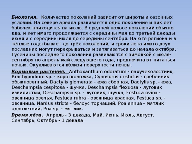 Биология. Количество поколений зависит от широты и сезонных условий. На севере ареала развивается одно поколение и пик лет бабочек приходится на июль. В средней полосе поколений обычно два, и лет имаго продолжается с середины мая до третьей декады июня и с середины июля до середины сентября. На юге региона и в тёплые годы бывает до трёх поколений, и сроки лета имаго двух последних могут перекрываться и затягиваться до начала октября. Гусеницы последнего поколения развиваются с зимовкой с июля-сентября по апрель-май следующего года, предпочитают питаться ночью. Окукливаются вблизи поверхности почвы. Кормовые растения. Anthoxanthum odoratum - пахучеколостник, Brachypodium sp. - коротконожка, Cynosurus cristatus - гребенник обыкновенный, Dactylis glomerata - ежа сборная, Dactylis sp. - ежа, Deschampsia cespitosa - щучка, Deschampsia flexuosa - луговик извилистый, Deschampsia sp. - луговик, щучка, Festuca ovina - овсяница овечья, Festuca rubra - овсяница красная, Festuca sp. - овсяница, Nardus stricta - белоус торчащий, Poa annua - мятлик однолетний, Poa sp. - мятлик. Время лёта. Апрель - 3 декада, Май, Июнь, Июль, Август, Сентябрь, Октябрь - 1 декада. 
