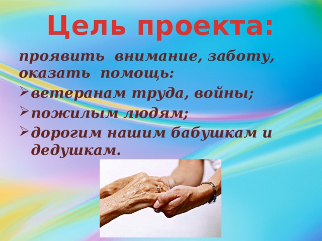 Цель проекта: проявить внимание, заботу, оказать помощь: ветеранам труда, войны; пожилым людям; дорогим нашим бабушкам и дедушкам. 