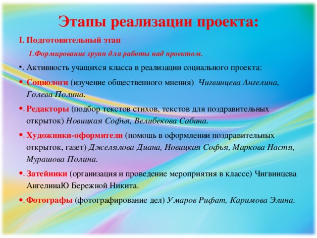 Этапы реализации проекта: Подготовительный этап Формирование групп для работы над проектом. Формирование групп для работы над проектом. Активность учащихся класса в реализации социального проекта: Социологи (изучение общественного мнения)  Чигвинцева Ангелина, Голева Полина. Редакторы (подбор текстов стихов, текстов для поздравительных открыток)  Новицкая Софья, Велибекова Сабина. Художники-оформители (помощь в оформлении поздравительных открыток, газет)  Джелялова Диана, Новицкая Софья, Маркова Настя, Мурашова Полина.  Затейники  (организация и проведение мероприятия в классе) Чигвинцева АнгелинаЮ Бережной Никита. Фотографы (фотографирование дел)  Умаров Рифат, Каримова Элина. 