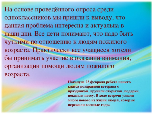  На основе проведённого опроса среди одноклассников мы пришли к выводу, что данная проблема интересна и актуальна в наши дни. Все дети понимают, что надо быть чуткими по отношению к людям пожилого возраста. Практически все учащиеся хотели бы принимать участие в оказании внимания, организации помощи людям пожилого возраста. Накануне 23 февраля ребята нашего класса поздравили ветерана с праздником, вручили открытки, подарки, показали пьесу. В ходе встречи узнали много нового из жизни людей, которые пережили военные годы.   