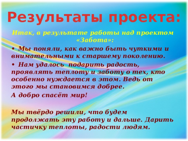 Результаты проекта: Итак, в результате работы над проектом «Забота»: •  Мы поняли, как важно быть чуткими и внимательными к старшему поколению. •  Нам удалось подарить радость, проявлять теплоту и заботу о тех, кто особенно нуждается в этом. Ведь от этого мы становимся добрее. А добро спасёт мир!  Мы твёрдо решили, что будем продолжать эту работу и дальше. Дарить частичку теплоты, радости людям. 