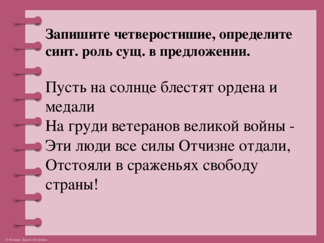Запишите четверостишие, определите синт. роль сущ. в предложении.  Пусть на солнце блестят ордена и медали  На груди ветеранов великой войны -  Эти люди все силы Отчизне отдали,  Отстояли в сраженьях свободу страны!