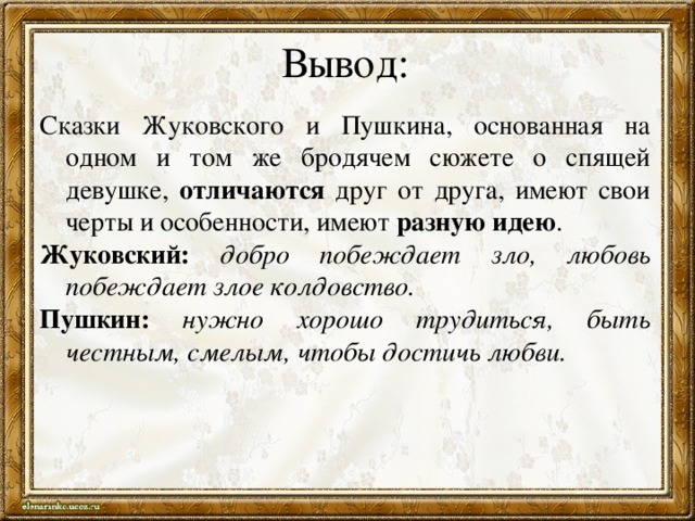 Вывод: Сказки Жуковского и Пушкина, основанная на одном и том же бродячем сюжете о спящей девушке, отличаются друг от друга, имеют свои черты и особенности, имеют разную идею . Жуковский: добро побеждает зло, любовь побеждает злое колдовство. Пушкин: нужно хорошо трудиться, быть честным, смелым, чтобы достичь любви. 