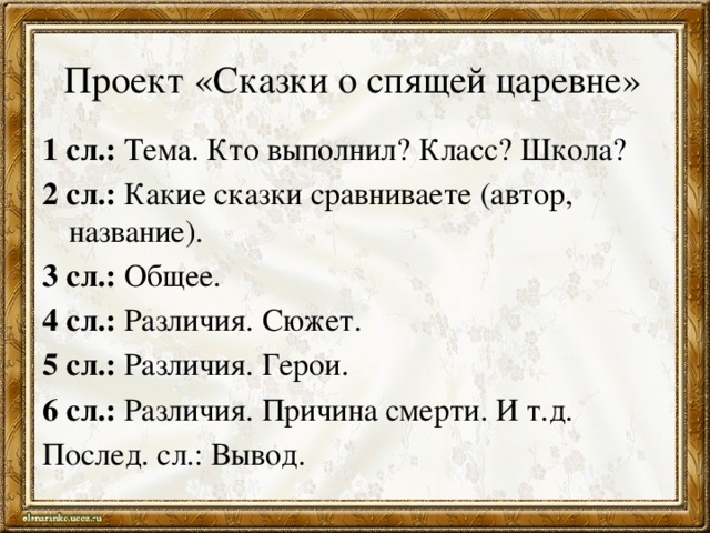 Проект «Сказки о спящей царевне» 1 сл.: Тема. Кто выполнил? Класс? Школа? 2 сл.: Какие сказки сравниваете (автор, название). 3 сл.: Общее. 4 сл.: Различия. Сюжет. 5 сл.: Различия. Герои. 6 сл.: Различия. Причина смерти. И т.д. Послед. сл.: Вывод. 