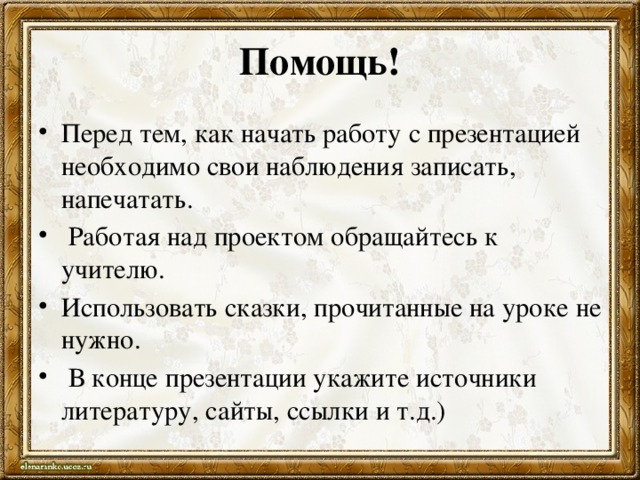 Помощь! Перед тем, как начать работу с презентацией необходимо свои наблюдения записать, напечатать.  Работая над проектом обращайтесь к учителю. Использовать сказки, прочитанные на уроке не нужно.  В конце презентации укажите источники литературу, сайты, ссылки и т.д.) 